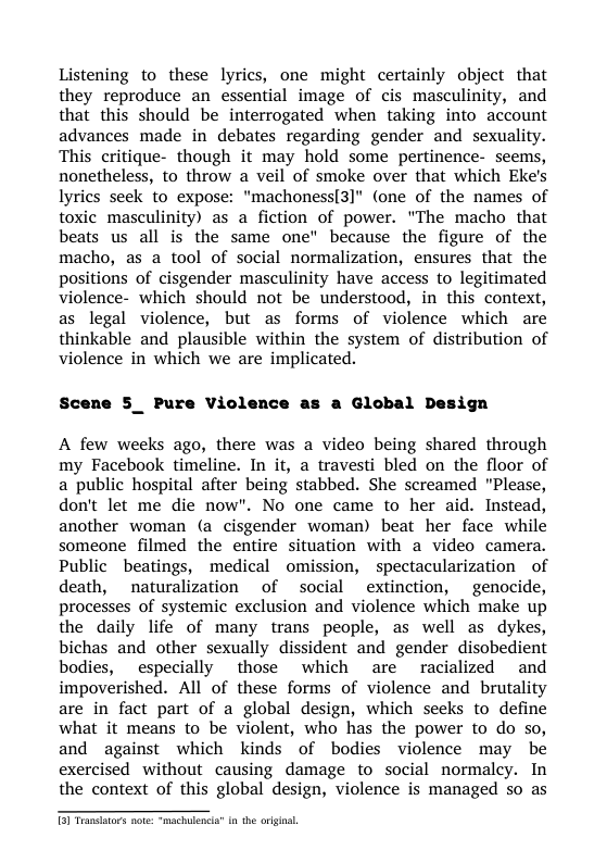 Listening to these lyrics, one might certainly object that they reproduce an essential image of cis masculinity, and that this should be interrogated when taking into account advances made in debates regarding gender and sexuality. This critique- though it may hold some pertinence- seems, nonetheless, to throw a veil of smoke over that which Eke’s Iyrics seek to expose: "machoness[3]" (one of the names of toxic masculinity) as a fiction of power. "The macho that beats us all is the same one" because the figure of the macho, as a tool of social normalization, ensures that the positions of cisgender masculinity have access to legitimated violence- which should not be understood, in this context, as legal violence, but as forms of violence which are thinkable and plausible within the system of distribution of violence in which we are implicated.  Scene 5_ Pure Violence  a Global Design  A few weeks ago, there was a video being shared through my Facebook timeline. In it, a travesti bled on the floor of a public hospital after being stabbed. She screamed "Please, don’t let me die now". No one came to her aid. Instead, another woman (a cisgender woman) beat her face while someone filmed the entire situation with a video camera. Public beatings, medical omission, spectacularization of death, naturalization of social ~extinction, genocide, processes of systemic exclusion and violence which make up the daily life of many trans people, as well as dykes, bichas and other sexually dissident and gender disobedient bodies, especially those which are racialized and impoverished. All of these forms of violence and brutality are in fact part of a global design, which seeks to define what it means to be violent, who has the power to do so, and against which kinds of bodies violence may be exercised without causing damage to social normalcy. In the context of this global design, violence is managed so as  5 Tramsators note: “machulenca® n the original. 